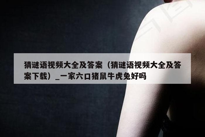 猜谜语视频大全及答案（猜谜语视频大全及答案下载）_一家六口猪鼠牛虎兔好吗